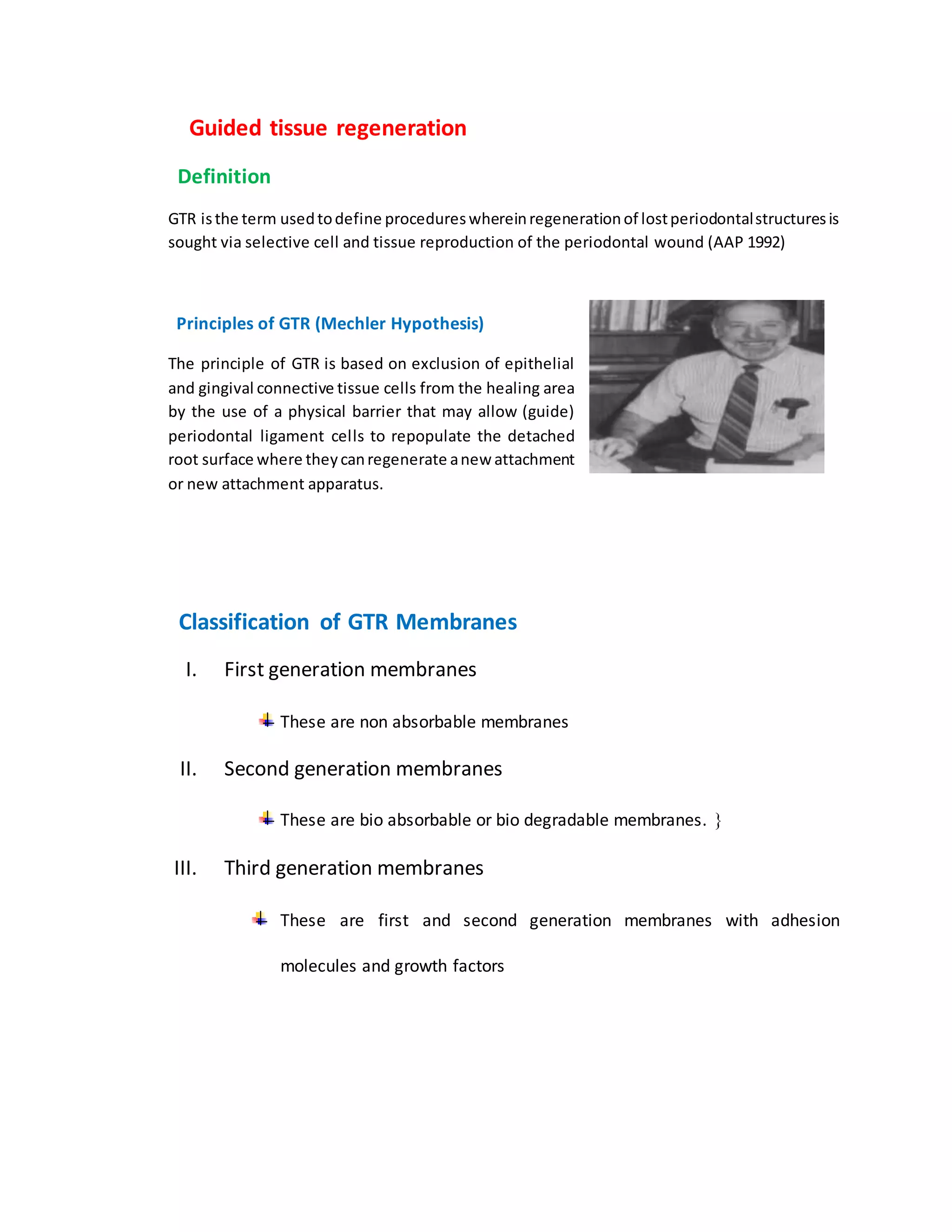“”Guided tissue regeneration”
“Definition
GTR isthe term usedtodefine procedureswhereinregenerationof lostperiodontalstructuresis
sought via selective cell and tissue reproduction of the periodontal wound (AAP 1992)”
“Principles of GTR (Mechler Hypothesis)
The principle of GTR is based on exclusion of epithelial
and gingival connective tissue cells from the healing area
by the use of a physical barrier that may allow (guide)
periodontal ligament cells to repopulate the detached
root surface where theycanregenerate anew attachment
or new attachment apparatus.”
“Classification of GTR Membranes
I. First generation membranes
These are non absorbable membranes
II. Second generation membranes
These are bio absorbable or bio degradable membranes. 
III. Third generation membranes
These are first and second generation membranes with adhesion
molecules and growth factors”.”
 