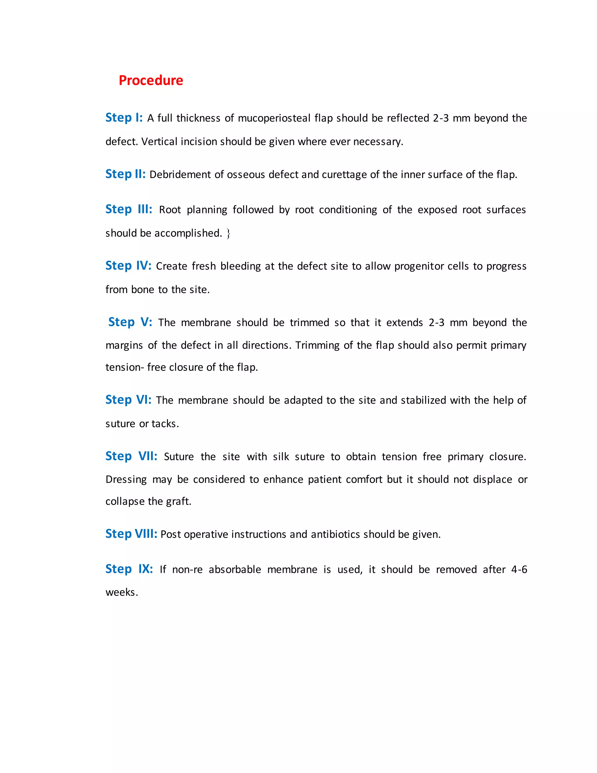 “”Procedure
Step I: A full thickness of mucoperiosteal flap should be reflected 2-3 mm beyond the
defect. Vertical incision should be given where ever necessary.
Step II: Debridement of osseous defect and curettage of the inner surface of the flap.
Step III: Root planning followed by root conditioning of the exposed root surfaces
should be accomplished. 
Step IV: Create fresh bleeding at the defect site to allow progenitor cells to progress
from bone to the site.
Step V: The membrane should be trimmed so that it extends 2-3 mm beyond the
margins of the defect in all directions. Trimming of the flap should also permit primary
tension- free closure of the flap.
Step VI: The membrane should be adapted to the site and stabilized with the help of
suture or tacks.
Step VII: Suture the site with silk suture to obtain tension free primary closure.
Dressing may be considered to enhance patient comfort but it should not displace or
collapse the graft.
Step VIII: Post operative instructions and antibiotics should be given.
Step IX: If non-re absorbable membrane is used, it should be removed after 4-6
weeks.””
 