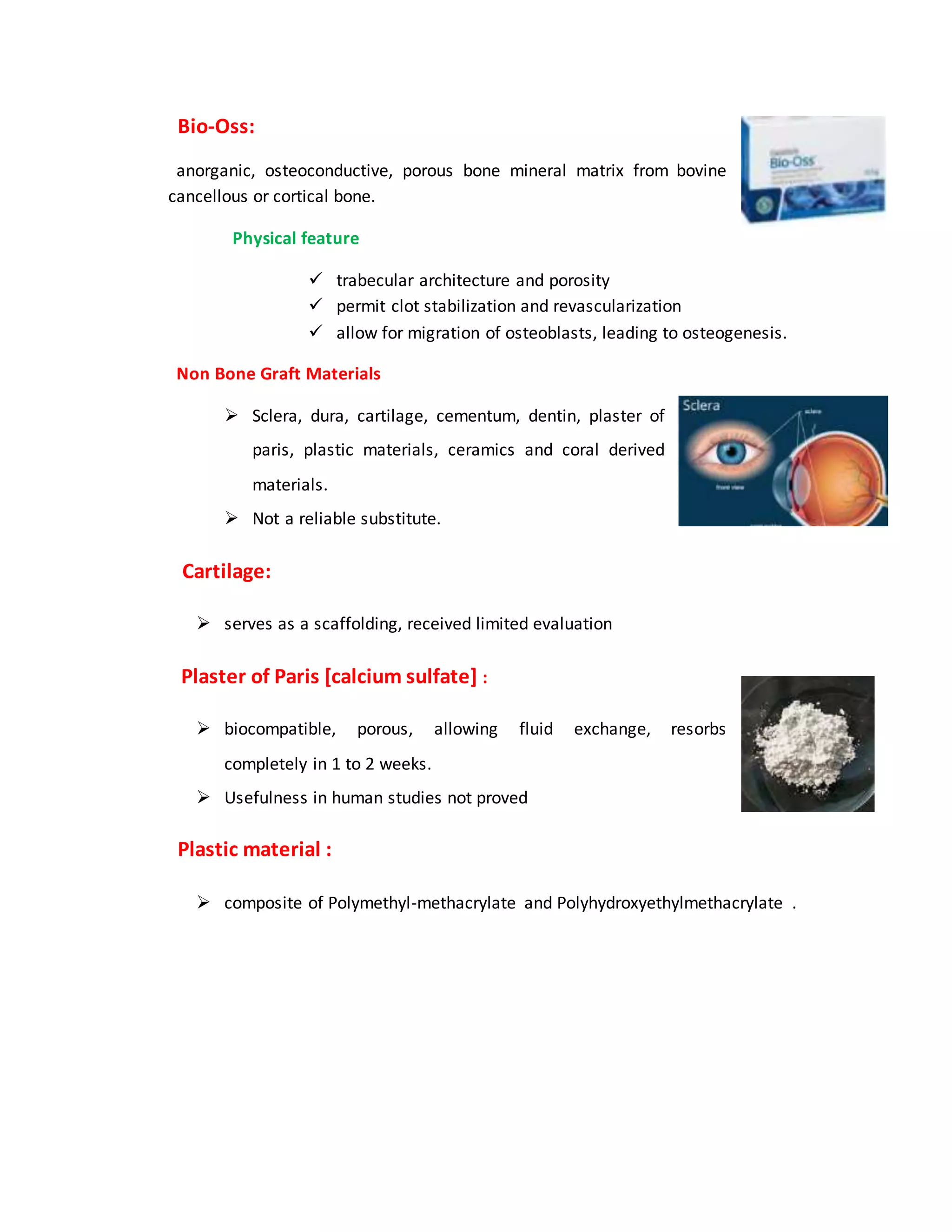“Bio-Oss:
“anorganic, osteoconductive, porous bone mineral matrix from bovine
cancellous or cortical bone.”
“Physical feature
 trabecular architecture and porosity
 permit clot stabilization and revascularization
 allow for migration of osteoblasts, leading to osteogenesis.”
“Non Bone Graft Materials
 Sclera, dura, cartilage, cementum, dentin, plaster of
paris, plastic materials, ceramics and coral derived
materials.
 Not a reliable substitute.”
“Cartilage:
 serves as a scaffolding, received limited evaluation”
“Plaster of Paris [calcium sulfate] :
 biocompatible, porous, allowing fluid exchange, resorbs
completely in 1 to 2 weeks.
 Usefulness in human studies not proved”
“Plastic material :
 composite of Polymethyl-methacrylate and Polyhydroxyethylmethacrylate”.
 