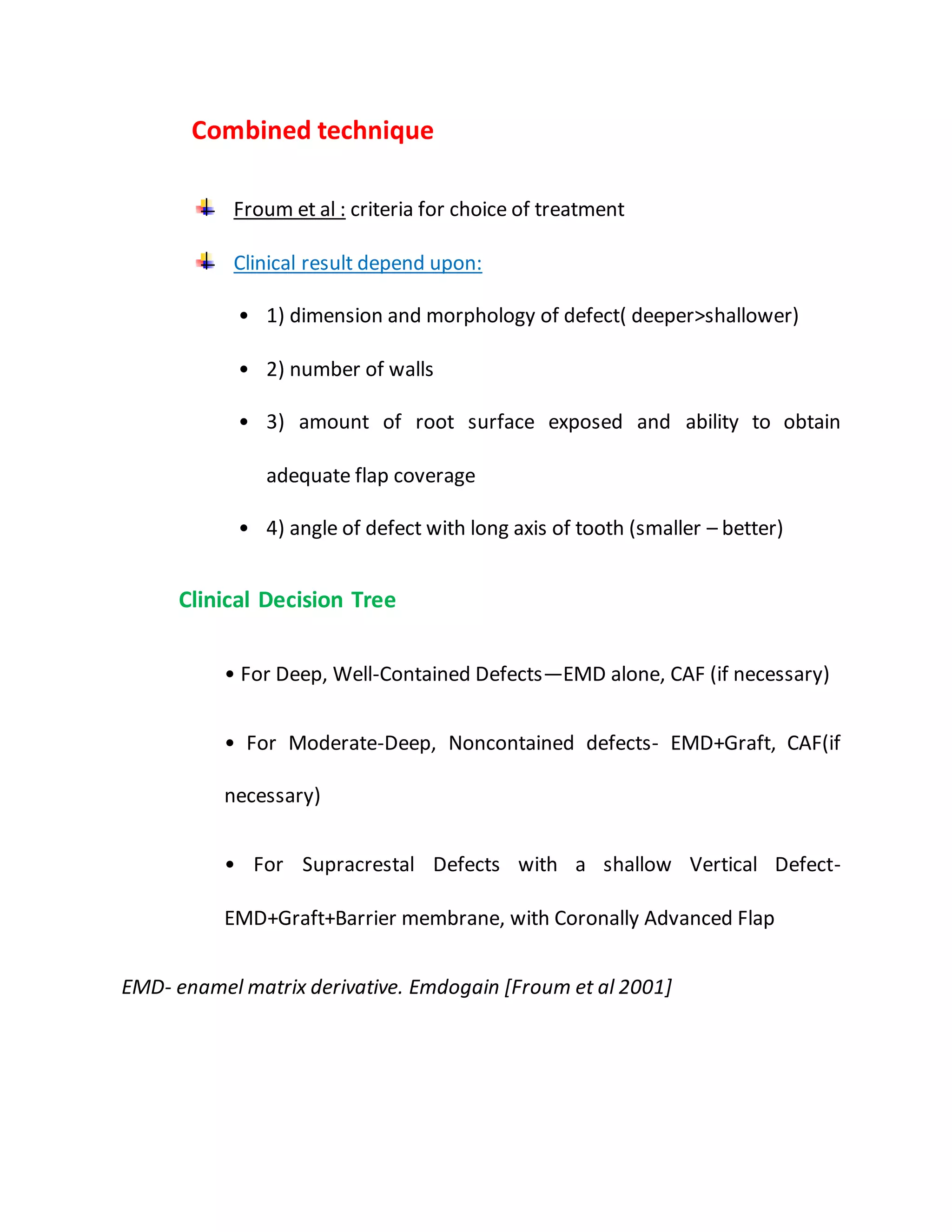 “”Combined technique”
“Froum et al : criteria for choice of treatment”
“Clinical result depend upon:
• 1) dimension and morphology of defect( deeper>shallower)
• 2) number of walls
• 3) amount of root surface exposed and ability to obtain
adequate flap coverage
• 4) angle of defect with long axis of tooth (smaller – better)”
“Clinical Decision Tree
• For Deep, Well-Contained Defects—EMD alone, CAF (if necessary)
• For Moderate-Deep, Noncontained defects- EMD+Graft, CAF(if
necessary)
• For Supracrestal Defects with a shallow Vertical Defect-
EMD+Graft+Barrier membrane, with Coronally Advanced Flap”
“EMD- enamel matrix derivative. Emdogain [Froum et al 2001] »
 