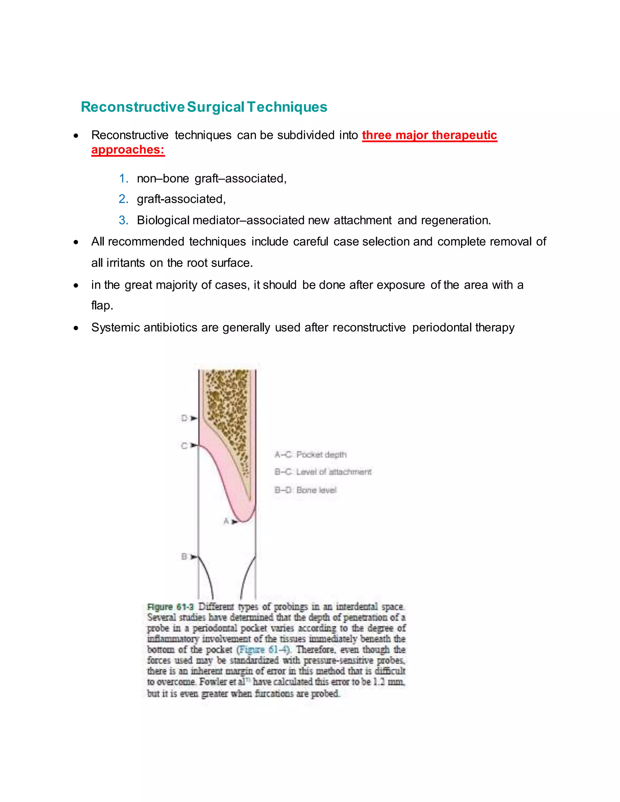 “ReconstructiveSurgicalTechniques
 Reconstructive techniques can be subdivided into three major therapeutic
approaches:
1. non–bone graft–associated,
2. graft-associated,
3. Biological mediator–associated new attachment and regeneration.
 All recommended techniques include careful case selection and complete removal of
all irritants on the root surface.
 in the great majority of cases, it should be done after exposure of the area with a
flap.
 Systemic antibiotics are generally used after reconstructive periodontal therapy”
 