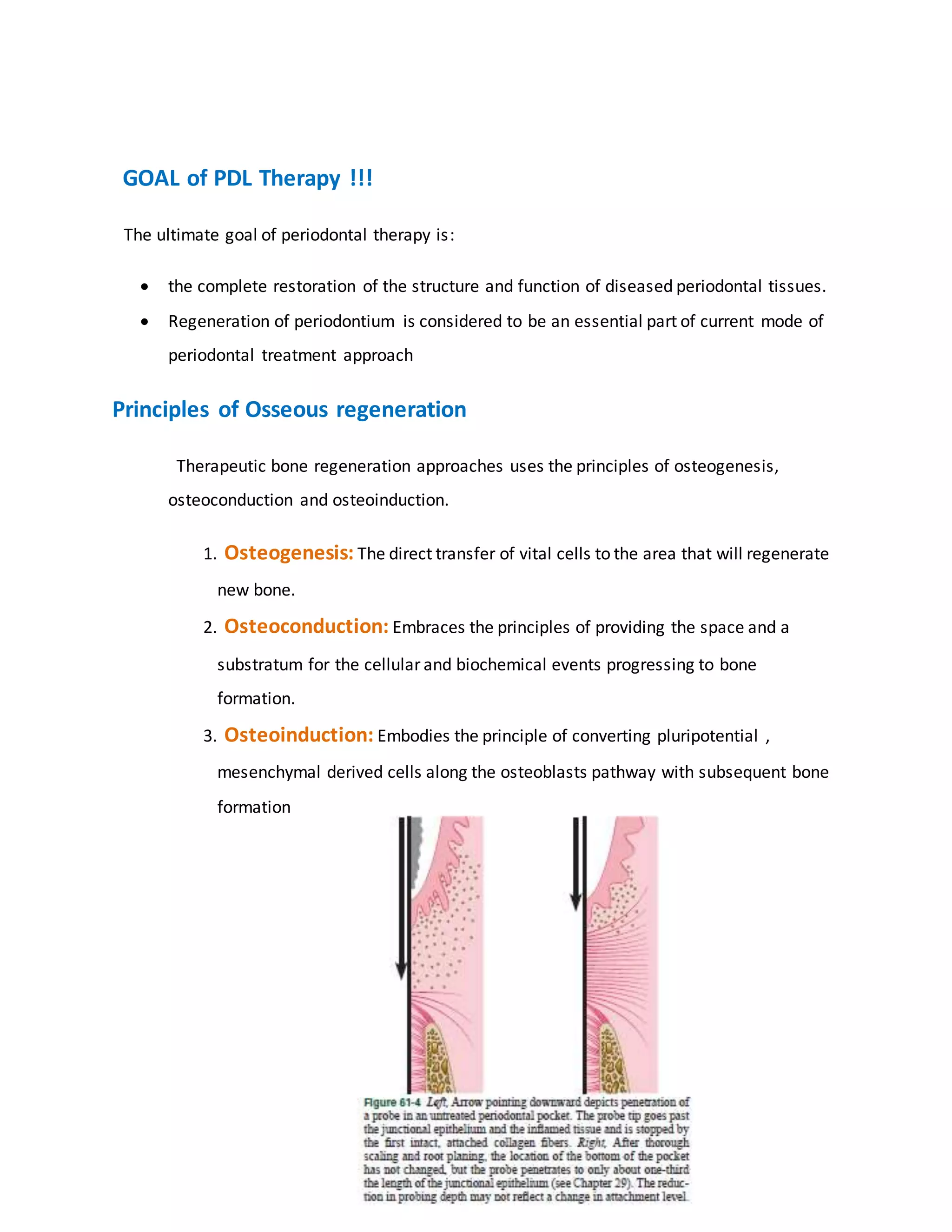 “GOAL of PDL Therapy !!!
“ The ultimate goal of periodontal therapy is:
 the complete restoration of the structure and function of diseased periodontal tissues.
 Regeneration of periodontium is considered to be an essential part of current mode of
periodontal treatment approach.”
Principles of Osseous regeneration
“Therapeutic bone regeneration approaches uses the principles of osteogenesis,
osteoconduction and osteoinduction.
1. Osteogenesis: The direct transfer of vital cells to the area that will regenerate
new bone.
2. Osteoconduction: Embraces the principles of providing the space and a
substratum for the cellular and biochemical events progressing to bone
formation.
3. Osteoinduction: Embodies the principle of converting pluripotential ,
mesenchymal derived cells along the osteoblasts pathway with subsequent bone
formation””.
 