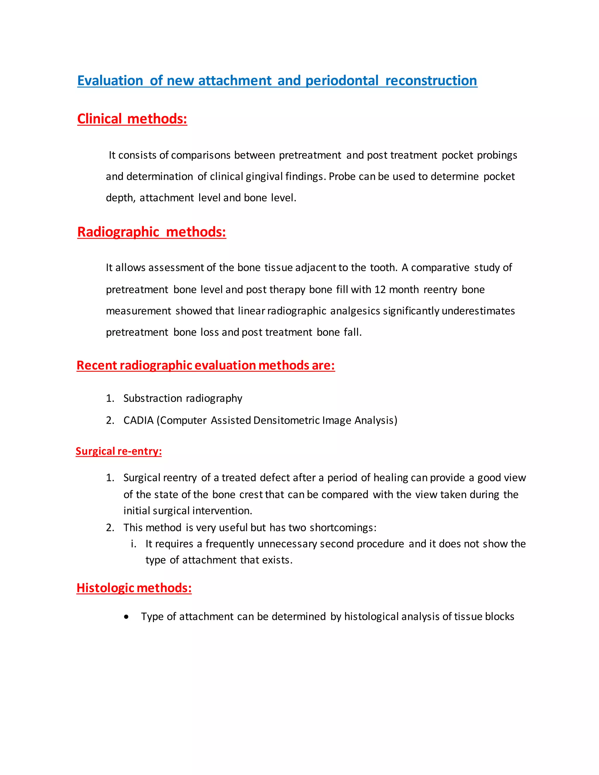 “Evaluation of new attachment and periodontal reconstruction
“Clinical methods:
It consists of comparisons between pretreatment and post treatment pocket probings
and determination of clinical gingival findings. Probe can be used to determine pocket
depth, attachment level and bone level.”
“Radiographic methods:
It allows assessment of the bone tissue adjacent to the tooth. A comparative study of
pretreatment bone level and post therapy bone fill with 12 month reentry bone
measurement showed that linear radiographic analgesics significantly underestimates
pretreatment bone loss and post treatment bone fall.”
“Recent radiographic evaluationmethods are:
1. Substraction radiography
2. CADIA (Computer Assisted Densitometric Image Analysis)”
“Surgical re-entry:
1. Surgical reentry of a treated defect after a period of healing can provide a good view
of the state of the bone crest that can be compared with the view taken during the
initial surgical intervention.
2. This method is very useful but has two shortcomings:
i. It requires a frequently unnecessary second procedure and it does not show the
type of attachment that exists.”
“Histologic methods:
 Type of attachment can be determined by histological analysis of tissue blocks””
 