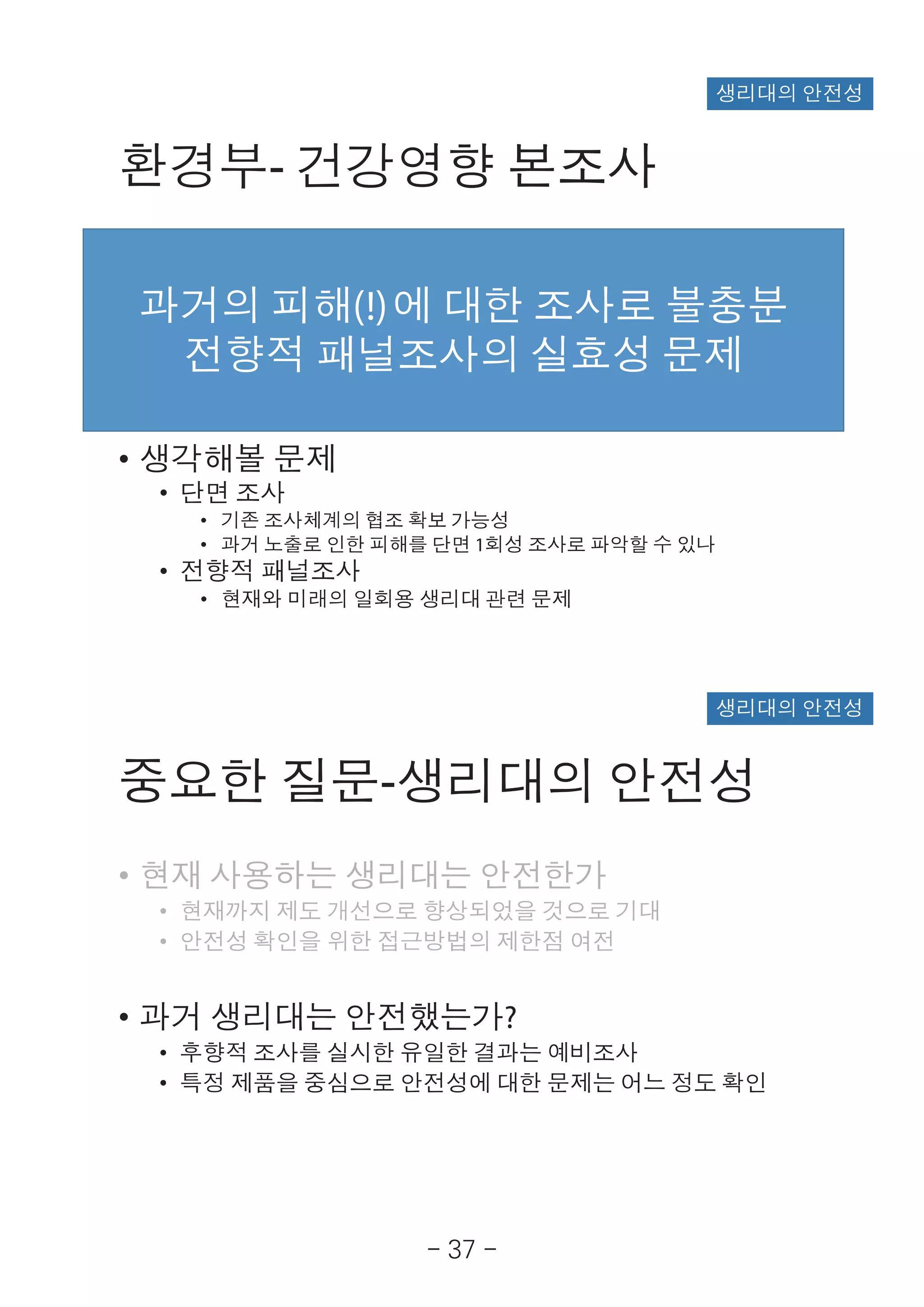 - 37 -
환경부- 건강영향 본조사
• 환경부의 건강영향 조사(1)
• 단면 조사
• 가임기 여성 대표성
• 제품사용으로 인한 영향을 구분할 수 있는 표본 크기(>20만명)
• 전향적 패널조사
• 생리용품 사용특성과 관련 증상 질환 발생 연관성(>1000명)
• 생각해볼 문제
• 단면 조사
• 기존 조사체계의 협조 확보 가능성
• 과거 노출로 인한 피해를 단면 1회성 조사로 파악할 수 있나
• 전향적 패널조사
• 현재와 미래의 일회용 생리대 관련 문제
과거의 피해(!)에 대한 조사로 불충분
전향적 패널조사의 실효성 문제
생리대의 안전성
중요한 질문-생리대의 안전성
• 현재 사용하는 생리대는 안전한가
• 현재까지 제도 개선으로 향상되었을 것으로 기대
• 안전성 확인을 위한 접근방법의 제한점 여전
• 과거 생리대는 안전했는가?
• 후향적 조사를 실시한 유일한 결과는 예비조사
• 특정 제품을 중심으로 안전성에 대한 문제는 어느 정도 확인
생리대의 안전성
 