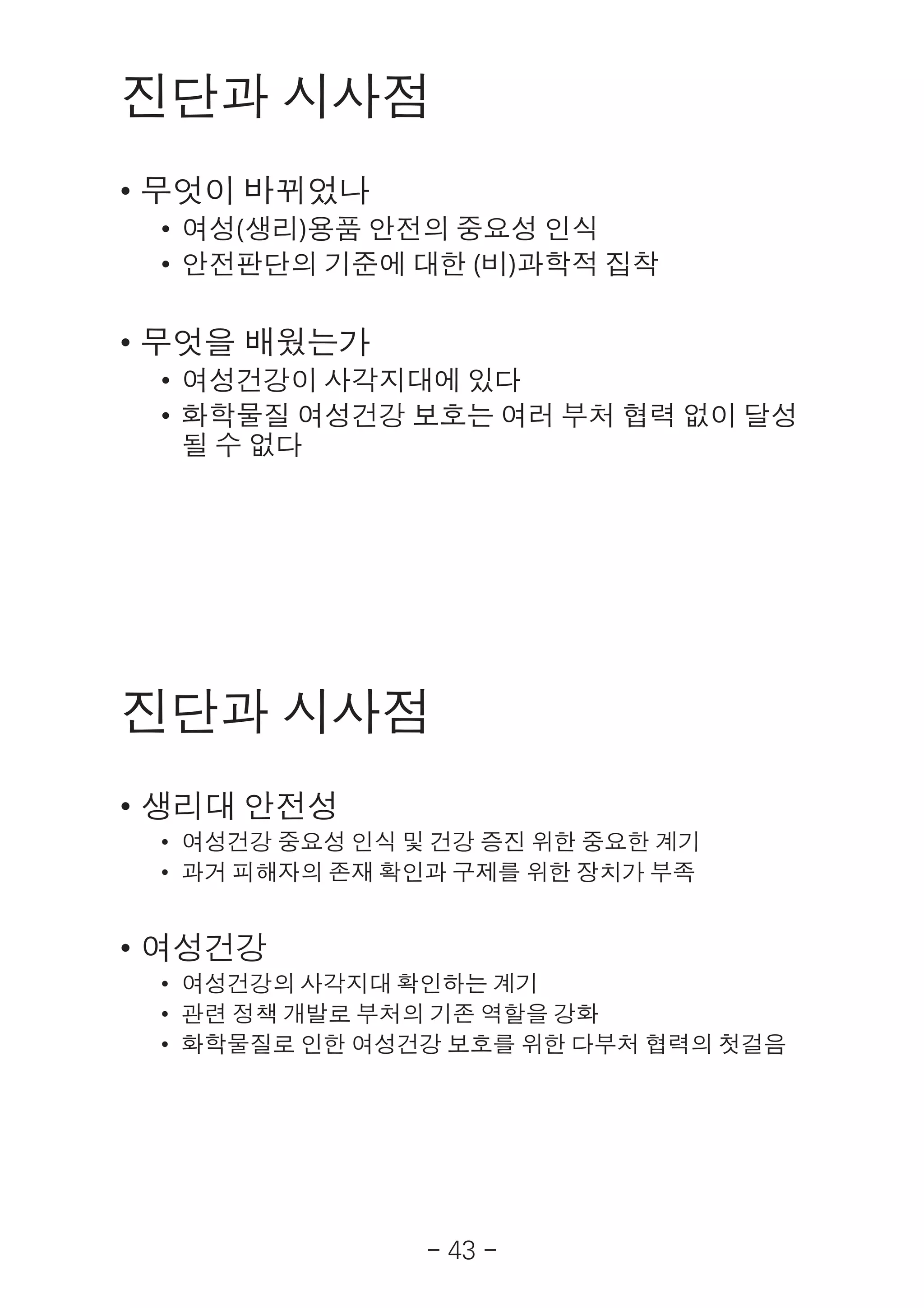 - 43 -
진단과 시사점
• 무엇이 바뀌었나
• 여성(생리)용품 안전의 중요성 인식
• 안전판단의 기준에 대한 (비)과학적 집착
• 무엇을 배웠는가
• 여성건강이 사각지대에 있다
• 화학물질 여성건강 보호는 여러 부처 협력 없이 달성
될 수 없다
진단과 시사점
• 생리대 안전성
• 여성건강 중요성 인식 및 건강 증진 위한 중요한 계기
• 과거 피해자의 존재 확인과 구제를 위한 장치가 부족
• 여성건강
• 여성건강의 사각지대 확인하는 계기
• 관련 정책 개발로 부처의 기존 역할을 강화
• 화학물질로 인한 여성건강 보호를 위한 다부처 협력의 첫걸음
 
