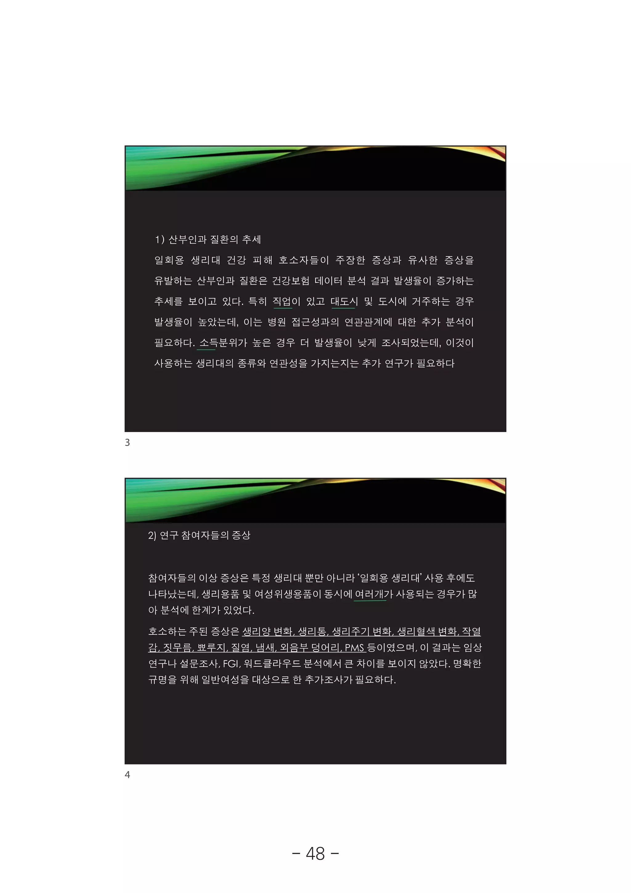 2019-05-19
2
1) 산부인과 질환의 추세
일회용 생리대 건강 피해 호소자들이 주장한 증상과 유사한 증상을
유발하는 산부인과 질환은 건강보험 데이터 분석 결과 발생율이 증가하는
추세를 보이고 있다. 특히 직업이 있고 대도시 및 도시에 거주하는 경우
발생율이 높았는데, 이는 병원 접근성과의 연관관계에 대한 추가 분석이
필요하다. 소득분위가 높은 경우 더 발생율이 낮게 조사되었는데, 이것이
사용하는 생리대의 종류와 연관성을 가지는지는 추가 연구가 필요하다
2) 연구 참여자들의 증상
참여자들의 이상 증상은 특정 생리대 뿐만 아니라 ‘일회용 생리대’ 사용 후에도
나타났는데, 생리용품 및 여성위생용품이 동시에 여러개가 사용되는 경우가 많
아 분석에 한계가 있었다.
호소하는 주된 증상은 생리양 변화, 생리통, 생리주기 변화, 생리혈색 변화, 작열
감, 짓무름, 뾰루지, 질염, 냄새, 외음부 덩어리, PMS 등이였으며, 이 결과는 임상
연구나 설문조사, FGI, 워드클라우드 분석에서 큰 차이를 보이지 않았다. 명확한
규명을 위해 일반여성을 대상으로 한 추가조사가 필요하다.
3
4
- 48 -
 