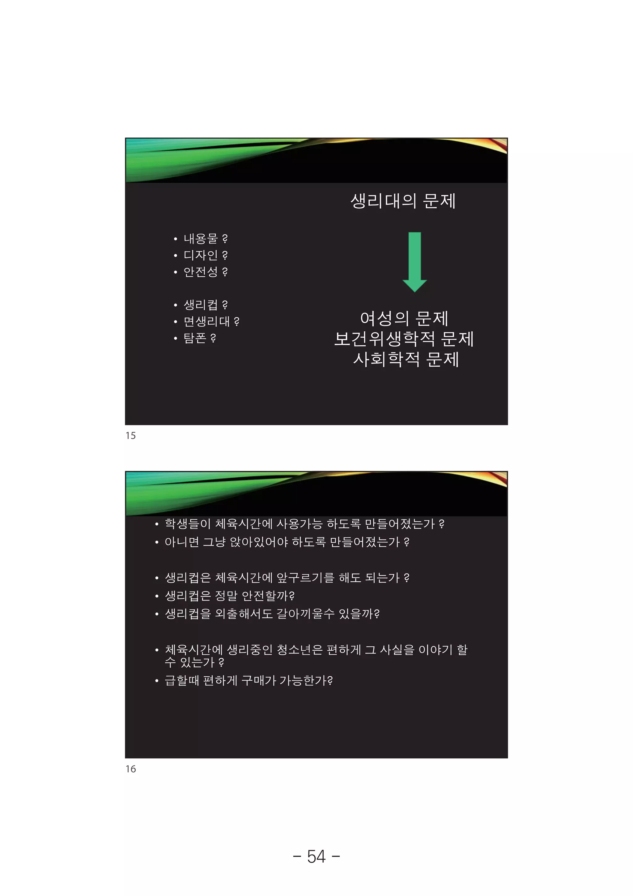 2019-05-19
8
생리대의 문제
• 내용물 ?
• 디자인 ?
• 안전성 ?
• 생리컵 ?
• 면생리대 ?
• 탐폰 ?
여성의 문제
보건위생학적 문제
사회학적 문제
• 학생들이 체육시간에 사용가능 하도록 만들어졌는가 ?
• 아니면 그냥 앉아있어야 하도록 만들어졌는가 ?
• 생리컵은 체육시간에 앞구르기를 해도 되는가 ?
• 생리컵은 정말 안전할까?
• 생리컵을 외출해서도 갈아끼울수 있을까?
• 체육시간에 생리중인 청소년은 편하게 그 사실을 이야기 할
수 있는가 ?
• 급할때 편하게 구매가 가능한가?
15
16
- 54 -
 