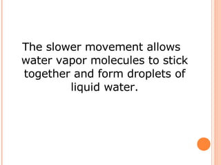 The slower movement allows water vapor molecules to stick together and form droplets of liquid water. 