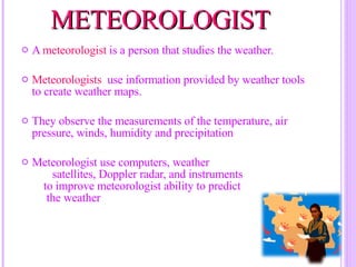 METEOROLOGIST  A  meteorologist  is a person that studies the weather. Meteorologists  use information provided by weather tools to create weather maps. They observe the measurements of the temperature, air pressure, winds, humidity and precipitation Meteorologist use computers, weather  satellites, Doppler radar, and instruments  to improve meteorologist ability to predict  the weather 