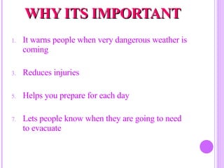 WHY ITS IMPORTANT It warns people when very dangerous weather is coming Reduces injuries Helps you prepare for each day Lets people know when they are going to need to evacuate 