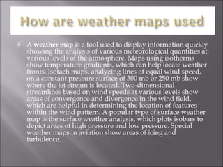 A  weather map  is a tool used to display information quickly showing the analysis of various meteorological quantities at various levels of the atmosphere. Maps using isotherms show temperature gradients, which can help locate weather fronts. Isotach maps, analyzing lines of equal wind speed, on a constant pressure surface of 300 mb or 250 mb show where the jet stream is located. Two-dimensional streamlines based on wind speeds at various levels show areas of convergence and divergence in the wind field, which are helpful in determining the location of features within the wind pattern. A popular type of surface weather map is the surface weather analysis, which plots isobars to depict areas of high pressure and low pressure. Special weather maps in aviation show areas of icing and turbulence. 