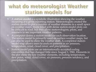 A  station model  is a symbolic illustration showing the weather occurring at a given reporting station. Meteorologists created the station model to plot a number of weather elements in a small space on weather maps. Maps filled with dense station-model plots can be difficult to read, but they allow meteorologists, pilots, and mariners to see important weather patterns. A computer draws a station model for each observation location. The station model is primarily used on surface-weather maps, but can also be used to show the weather aloft. A completed station-model map allows users to analyze patterns in air pressure, temperature, wind, cloud cover, and precipitation.  Station model plots use an internationally-accepted coding convention that has changed little since August 1, 1941. Elements in the plot show the key weather elements, including temperature, dew point, wind, cloud cover, air pressure, pressure tendency, and precipitation. 