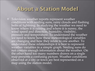 Television weather reports represent weather conditions with smiling suns, rainy clouds and flashing bolts of lightning. In studying the weather we need to know where it is raining and where it is sunny, the wind speed and direction, humidity, visibility, pressure and temperature. To understand the weather we need to know how these meteorological variables are changing and how they relate to one another. To understand these relationships it is best to represent weather variables in a simple graph. Smiling suns do not contain enough information about the weather. On the other hand too many numbers drawn on a single map presents a confusing picture. Weather conditions observed at a city or town are best represented on a map using the station model. 
