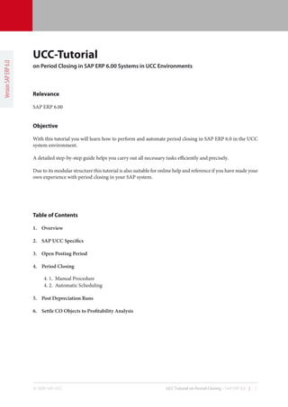 UCC-Tutorial
Version SAP ERP 6.0




                      on Period Closing in SAP ERP 6.00 Systems in UCC Environments



                      Relevance

                      SAP ERP 6.00


                      Objective

                      With this tutorial you will learn how to perform and automate period closing in SAP ERP 6.0 in the UCC
                      system environment.

                      A detailed step-by-step guide helps you carry out all necessary tasks efficiently and precisely.

                      Due to its modular structure this tutorial is also suitable for online help and reference if you have made your
                      own experience with period closing in your SAP system.




                      Table of Contents

                      1.	 Overview

                      2.	 SAP	UCC	Specifics

                      3.	 Open	Posting	Period

                      4.	 Period	Closing

                           4. 1. Manual Procedure
                           4. 2. Automatic Scheduling

                      5.	 Post	Depreciation	Runs	

                      6.	 Settle	CO	Objects	to	Profitability	Analysis




                      © 2009 SAP-UCC                                                   UCC Tutorial on Period Closing – SAP ERP 6.0 |   1
 