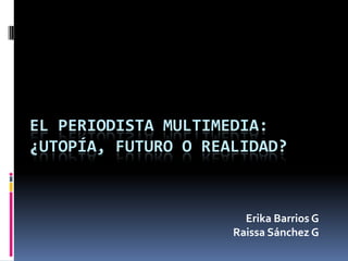 EL PERIODISTA MULTIMEDIA:¿Utopía, futuro o realidad? Erika Barrios G Raissa Sánchez G 