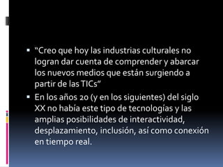 La industria cultural “industrias creativas” o industrias de contenidoscombinan la creación, la producción y la comercialización de contenidos que son inmateriales y culturales en su naturaleza, es decir producen bienes simbólicos y de valorincluyen la impresión, publicación, multimedia,audiovisuales, productos fonográficos y cinematográficos, así como artesanías y diseños.