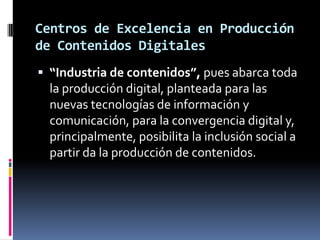 De industrias culturales a industrias creativasConciliar el acercamiento entre cultura y dinámicas industriales, tomando en cuenta la pérdida de eficiencia de políticas culturales tradicionales en un contexto de convergencia (tecnológica y geográfica).