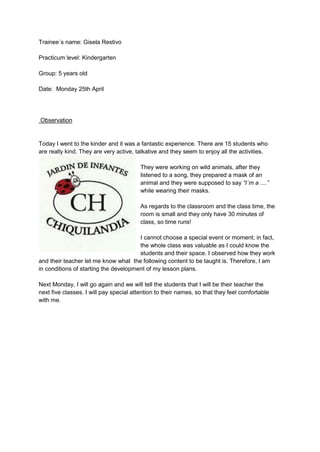 Trainee´s name: Gisela Restivo
Practicum level: Kindergarten
Group: 5 years old
Date: Monday 25th April
Observation
Today I went to the kinder and it was a fantastic experience. There are 15 students who
are really kind. They are very active, talkative and they seem to enjoy all the activities.
They were working on wild animals, after they
listened to a song, they prepared a mask of an
animal and they were supposed to say “I´m a ....”
while wearing their masks.
As regards to the classroom and the class time, the
room is small and they only have 30 minutes of
class, so time runs!
I cannot choose a special event or moment; in fact,
the whole class was valuable as I could know the
students and their space. I observed how they work
and their teacher let me know what the following content to be taught is. Therefore, I am
in conditions of starting the development of my lesson plans.
Next Monday, I will go again and we will tell the students that I will be their teacher the
next five classes. I will pay special attention to their names, so that they feel comfortable
with me.
 