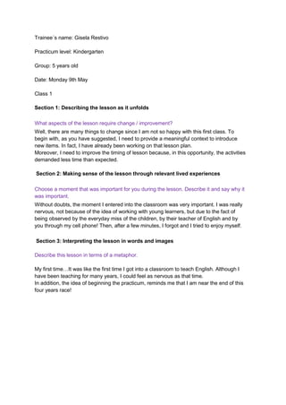 Trainee´s name: Gisela Restivo
Practicum level: Kindergarten
Group: 5 years old
Date: Monday 9th May
Class 1
Section 1: Describing the lesson as it unfolds
What aspects of the lesson require change / improvement?
Well, there are many things to change since I am not so happy with this first class. To
begin with, as you have suggested, I need to provide a meaningful context to introduce
new items. In fact, I have already been working on that lesson plan.
Moreover, I need to improve the timing of lesson because, in this opportunity, the activities
demanded less time than expected.
Section 2: Making sense of the lesson through relevant lived experiences
Choose a moment that was important for you during the lesson. Describe it and say why it
was important.
Without doubts, the moment I entered into the classroom was very important. I was really
nervous, not because of the idea of working with young learners, but due to the fact of
being observed by the everyday miss of the children, by their teacher of English and by
you through my cell phone! Then, after a few minutes, I forgot and I tried to enjoy myself.
Section 3: Interpreting the lesson in words and images
Describe this lesson in terms of a metaphor.
My first time…It was like the first time I got into a classroom to teach English. Although I
have been teaching for many years, I could feel as nervous as that time.
In addition, the idea of beginning the practicum, reminds me that I am near the end of this
four years race!
 