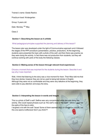 Trainee´s name: Gisela Restivo
Practicum level: Kindergarten
Group: 5 years old
Date: Monday 16th
May
Class 2
Section 1: Describing the lesson as it unfolds
What pedagogical principles supported the planning and delivery of this lesson?
The lesson plan was developed under the light of Communicative approach and it followed
the stages of the PPP procedure (presentation, practice, production). At the beginning,
students were presented the topic with a photo of the wolf, and then there was practice as
they were doing the activity. In fact there was not production from students, but they will
continue working with parts of the body the following classes.
Section 2: Making sense of the lesson through relevant lived experiences
Choose a moment that was important for the students during the lesson. Describe it and
say why it was important.
Well, I think that listening to the story was a nice moment for them. Their Miss told me that
they love stories; however they are not so used to being told stories in English.
Although they were not so comfortable and they were very talkative at the beginning, they
were able to pay attention and enjoy the story.
Section 3: Interpreting the lesson in words and images
This is a photo of Delfi´s wolf. Delfina was very concentrated while she was doing the
activity. She could repeat phrases such as “the wolf´s nose or the teeth”, before I gave her
the parts of the face to stick.
I laughed a lot with the wolf ´faces! Some of them seemed crazy or dangerous wolves, but
this one seems inoffensive! Don’t you think??
 