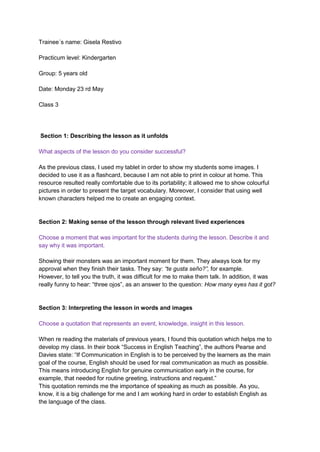 Trainee´s name: Gisela Restivo
Practicum level: Kindergarten
Group: 5 years old
Date: Monday 23 rd May
Class 3
Section 1: Describing the lesson as it unfolds
What aspects of the lesson do you consider successful?
As the previous class, I used my tablet in order to show my students some images. I
decided to use it as a flashcard, because I am not able to print in colour at home. This
resource resulted really comfortable due to its portability; it allowed me to show colourful
pictures in order to present the target vocabulary. Moreover, I consider that using well
known characters helped me to create an engaging context.
Section 2: Making sense of the lesson through relevant lived experiences
Choose a moment that was important for the students during the lesson. Describe it and
say why it was important.
Showing their monsters was an important moment for them. They always look for my
approval when they finish their tasks. They say: “te gusta seño?”, for example.
However, to tell you the truth, it was difficult for me to make them talk. In addition, it was
really funny to hear: “three ojos”, as an answer to the question: How many eyes has it got?
Section 3: Interpreting the lesson in words and images
Choose a quotation that represents an event, knowledge, insight in this lesson.
When re reading the materials of previous years, I found this quotation which helps me to
develop my class. In their book “Success in English Teaching”, the authors Pearse and
Davies state: “If Communication in English is to be perceived by the learners as the main
goal of the course, English should be used for real communication as much as possible.
This means introducing English for genuine communication early in the course, for
example, that needed for routine greeting, instructions and request.”
This quotation reminds me the importance of speaking as much as possible. As you,
know, it is a big challenge for me and I am working hard in order to establish English as
the language of the class.
 