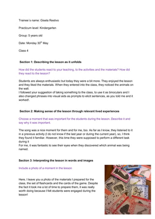 Trainee´s name: Gisela Restivo
Practicum level: Kindergarten
Group: 5 years old
Date: Monday 30th
May
Class 4
Section 1: Describing the lesson as it unfolds
How did the students react to your teaching, to the activities and the materials? How did
they react to the lesson?
Students are always enthusiastic but today they were a bit more. They enjoyed the lesson
and they liked the materials. When they entered into the class, they noticed the animals on
the wall.
I followed your suggestion of taking something to the class, to use it as binoculars and I
also changed phrases into visual aids as prompts to elicit sentences, as you told me and it
worked!.
Section 2: Making sense of the lesson through relevant lived experiences
Choose a moment that was important for the students during the lesson. Describe it and
say why it was important.
The song was a nice moment for them and for me, too. As far as I know, they listened to it
in a previous activity (I do not know if the last year or during the current year), so, I think
they found it familiar. However, this time they were supposed to perform a different task
during it
For me, it was fantastic to see their eyes when they discovered which animal was being
named.
Section 3: Interpreting the lesson in words and images
Include a photo of a moment in the lesson
Here, I leave you a photo of the materials I prepared for the
class, the set of flashcards and the cards of the game. Despite
the fact it took me a lot of time to prepare them, it was really
worth doing because I felt students were engaged during the
lesson!
 