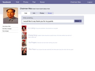 facebook             Wall       Photos            Flair           Boxes                                                   Chairman Mao   Logout



                            Chairman Mao insert most recent status here

                                  Wall             Info          Photos           Boxes


                                Write something…

                                I would like to say thank you for my guards                                                      Share


View photos of Mao

Send Mao a message                       Ji Li Jiang Oh yes the exhibition, that should turn out great
Poke message



                                         Chang Hong I agree it there should be a great turnout. We have worked very hard so I
                                         hope it goes well
:



                                          Six Fingers Chairman we have been working very hard



                                          Thin Face Yes a house has been searched and there were many four olds. Not very good
 