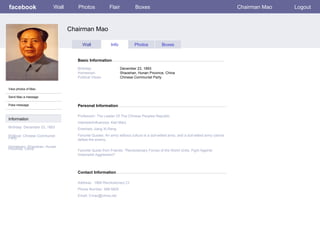 facebook                   Wall      Photos              Flair           Boxes                                                       Chairman Mao   Logout



                                  Chairman Mao

                                        Wall              Info           Photos           Boxes


                                     Basic Information

                                     Birthday:                   December 23, 1893
                                     Hometown:                   Shaoshan, Hunan Province, China
                                     Political Views:            Chinese Communist Party


View photos of Mao

Send Mao a message

Poke message                         Personal Information

                                     Profession: The Leader Of The Chinese Peoples Republic
Information
                                     Interests/Influences: Karl Marx
Birthday: December 23, 1893          Enemies: Jiang Xi-Reng
Political: Chinese Communist         Favorite Quotes: An army without culture is a dull-witted army, and a dull-witted army cannot
Party                                defeat the enemy.
Hometown: Shaoshan, Hunan
Province, China                      Favorite Quote from Friends: "Revolutionary Forces of the World Unite, Fight Against
                                     Imperialist Aggression!"




                                     Contact Information

                                     Address: 1966 Revolutionary Ct
                                     Phone Number: 498-5820
                                     Email: Cmao@china.net
 