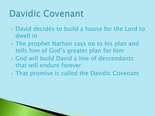 David decides to build a house for the Lord to dwell inThe prophet Nathan says no to his plan and tells him of God’s greater plan for himGod will build David a line of descendants that will endure foreverThat promise is called the Davidic CovenantDavidic Covenant