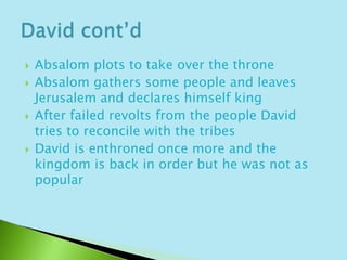 Absalom plots to take over the throne Absalom gathers some people and leaves Jerusalem and declares himself kingAfter failed revolts from the people David tries to reconcile with the tribesDavid is enthroned once more and the kingdom is back in order but he was not as popularDavid cont’d