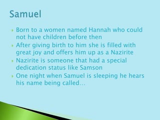 Born to a women named Hannah who could not have children before then After giving birth to him she is filled with great joy and offers him up as a NaziriteNazirite is someone that had a special dedication status like SamsonOne night when Samuel is sleeping he hears his name being called…Samuel
