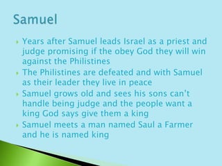 Years after Samuel leads Israel as a priest and judge promising if the obey God they will win against the PhilistinesThe Philistines are defeated and with Samuel as their leader they live in peaceSamuel grows old and sees his sons can’t handle being judge and the people want a king God says give them a king Samuel meets a man named Saul a Farmer and he is named kingSamuel