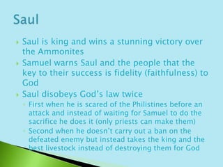 Saul is king and wins a stunning victory over the AmmonitesSamuel warns Saul and the people that the key to their success is fidelity (faithfulness) to GodSaul disobeys God’s law twiceFirst when he is scared of the Philistines before an attack and instead of waiting for Samuel to do the sacrifice he does it (only priests can make them)Second when he doesn’t carry out a ban on the defeated enemy but instead takes the king and the best livestock instead of destroying them for GodSaul