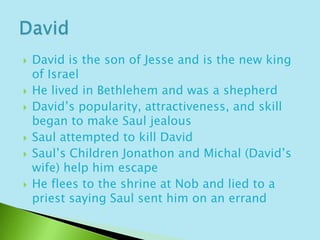 David is the son of Jesse and is the new king of IsraelHe lived in Bethlehem and was a shepherd David’s popularity, attractiveness, and skill began to make Saul jealousSaul attempted to kill David Saul’s Children Jonathon and Michal (David’s wife) help him escapeHe flees to the shrine at Nob and lied to a priest saying Saul sent him on an errandDavid