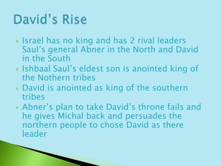Israel has no king and has 2 rival leaders Saul’s general Abner in the North and David in the SouthIshbaal Saul’s eldest son is anointed king of the Nothern tribes David is anointed as king of the southern tribesAbner’s plan to take David’s throne fails and he gives Michal back and persuades the northern people to chose David as there leaderDavid’s Rise