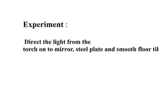 Experiment :
Direct the light from the
torch on to mirror, steel plate and smooth floor tile
 