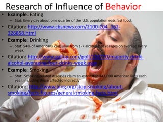 Research of Influence of Behavior
• Example: Eating
   – Stat: Every day about one quarter of the U.S. population eats fast food.
• Citation: http://www.cbsnews.com/2100-204_162-
  326858.html
• Example: Drinking
   – Stat: 54% of Americans consume from 1-7 alcoholic beverages on average every
     week
• Citation: http://www.gallup.com/poll/156770/majority-drink-
  alcohol-averaging-four-drinks-week.aspx
• Example: Smoking
   – Stat: Smoking-related diseases claim an estimated 443,000 American lives each
     year, including those affected indirectly
• Citation: http://www.lung.org/stop-smoking/about-
  smoking/facts-figures/general-smoking-facts.html
 