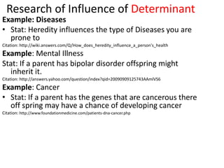 Research of Influence of Determinant
Example: Diseases
• Stat: Heredity influences the type of Diseases you are
  prone to
Citation: http://wiki.answers.com/Q/How_does_heredity_influence_a_person's_health
Example: Mental Illness
Stat: If a parent has bipolar disorder offspring might
  inherit it.
Citation: http://answers.yahoo.com/question/index?qid=20090909125743AAmlVS6
Example: Cancer
• Stat: If a parent has the genes that are cancerous there
  off spring may have a chance of developing cancer
Citation: http://www.foundationmedicine.com/patients-dna-cancer.php
 