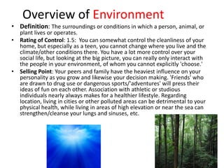 Overview of Environment
• Definition: The surroundings or conditions in which a person, animal, or
  plant lives or operates.
• Rating of Control: 1.5: You can somewhat control the cleanliness of your
  home, but especially as a teen, you cannot change where you live and the
  climate/other conditions there. You have a lot more control over your
  social life, but looking at the big picture, you can really only interact with
  the people in your environment, of whom you cannot explicitly 'choose.'
• Selling Point: Your peers and family have the heaviest influence on your
  personality as you grow and likewise your decision making. 'Friends' who
  are drawn to drug use or dangerous sports/'adventures' will press their
  ideas of fun on each other. Association with athletic or studious
  individuals nearly always makes for a healthier lifestyle. Regarding
  location, living in cities or other polluted areas can be detrimental to your
  physical health, while living in areas of high elevation or near the sea can
  strengthen/cleanse your lungs and sinuses, etc.
 