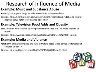 Research of Influence of Media
Example: Music and Substance Abuse
•Stat: 1/3 of popular songs include refrences to substence abuse
Citation: http://health.usnews.com/usnews/health/healthday/071108/one-third-of-
    popular-songs-refer-to-substance-abuse.htm

Example: Television Food Adds and Obesity
Stat: Children who are able to recognize fast food adds are 17% more likely to be
    obese
Citation: http://www.sciencedaily.com/releases/2012/04/120429085415.htm

Example: Media and Violence
•Stat: 80% of R-rated movies and 70% of Mature-rated video games are targeted at
    children under 17
Citation: http://edition.cnn.com/TRANSCRIPTS/0009/11/se.01.html
 