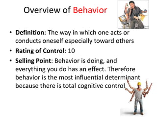 Overview of Behavior

• Definition: The way in which one acts or
  conducts oneself especially toward others
• Rating of Control: 10
• Selling Point: Behavior is doing, and
  everything you do has an effect. Therefore
  behavior is the most influential determinant
  because there is total cognitive control
 
