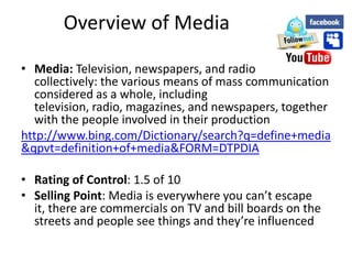 Overview of Media

• Media: Television, newspapers, and radio
  collectively: the various means of mass communication
  considered as a whole, including
  television, radio, magazines, and newspapers, together
  with the people involved in their production
http://www.bing.com/Dictionary/search?q=define+media
&qpvt=definition+of+media&FORM=DTPDIA

• Rating of Control: 1.5 of 10
• Selling Point: Media is everywhere you can’t escape
  it, there are commercials on TV and bill boards on the
  streets and people see things and they’re influenced
 