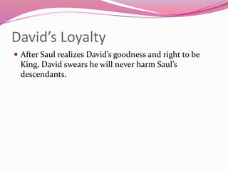 David’s Loyalty
 After Saul realizes David’s goodness and right to be
King, David swears he will never harm Saul’s
descendants.
 