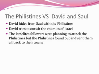 The Philistines VS David and Saul
 David hides from Saul with the Philistines
 David tries to outwit the enemies of Israel
 The Israelites followers were planning to attack the
Philistines but the Philistines found out and sent them
all back to their towns
 