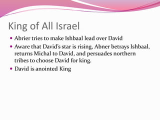 King of All Israel
 Abrier tries to make Ishbaal lead over David
 Aware that David’s star is rising, Abner betrays Ishbaal,
returns Michal to David, and persuades northern
tribes to choose David for king.
 David is anointed King
 
