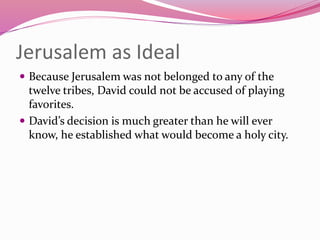 Jerusalem as Ideal
 Because Jerusalem was not belonged to any of the
twelve tribes, David could not be accused of playing
favorites.
 David’s decision is much greater than he will ever
know, he established what would become a holy city.
 