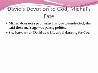 David’s Devotion to God, Michal’s
Fate
 Michal does not see or value his love towards God, she
said their marriage was purely political
 She hates when David acts like a fool dancing for God
 