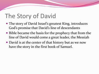 The Story of David
 The story of David Israel’s greatest King, introduces
God’s promise that David’s line of descendants
 Bible became the basis for the prophecy that from the
line of David would come a great leader, the Messiah
 David is at the center of that history but as we now
have the story in the first book of Samuel.
 