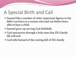 A Special Birth and Call
 Samuel like a number of other important figures in the
bible was born to a woman who had not before been
able to bear a child.
 Samuel grew up serving God faithfully
 God announces through a holy man that Eli’s family
life will end
 God tells Samuel of the coming fall of Eli’s family
 