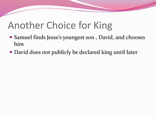 Another Choice for King
 Samuel finds Jesse’s youngest son , David, and chooses
him
 David does not publicly be declared king until later
 